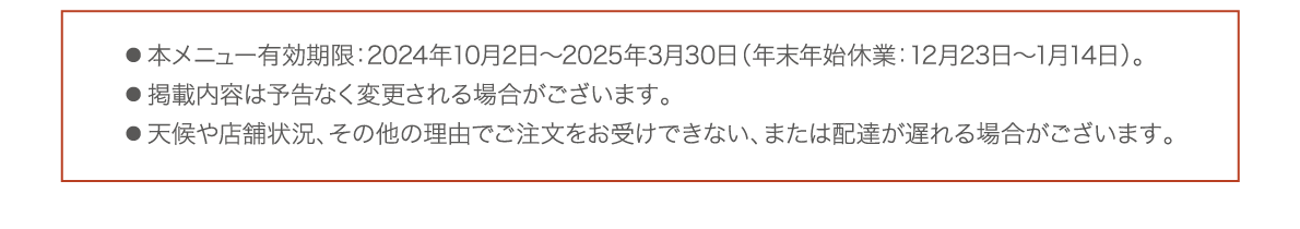 ● 本メニューの有効期限：2024年10月2日～2025年3月30日（年末年始休業：12月23日～1月14日）● 掲載内容は予告なく変更される場合がございます。● 天候や店舗状況、その他の理由でご注文をお受けできない、または配達が遅れる場合がございます。