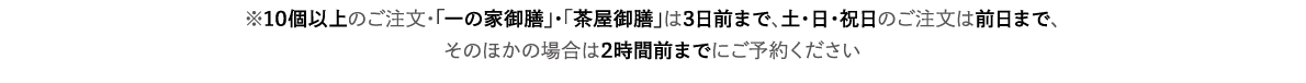 ※10個以上のご注文・「一の家御膳」・「茶屋御膳」は3日前まで、土・日・祝日のご注文は前日まで、そのほかの場合は2時間前までにご予約ください