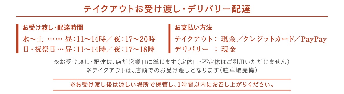 テイクアウトお受け渡し・デリバリー配達
お受け渡し・配達時間
水～土 ……
日・祝祭日…
昼：11～14時／夜：17～2 0時
昼：11～14時／夜：17～18時

お支払い方法
テイクアウト： 現金／クレジットカード／PayPay
デリバリー ： 現金

※お受け渡し・配達は、店舗営業日に準じます（定休日・不定休はご利用いただけません）
※テイクアウトは、店頭でのお受け渡しとなります（駐車場完備）
※お受け渡し後は涼しい場所で保管し、1時間以内にお召し上がりください。