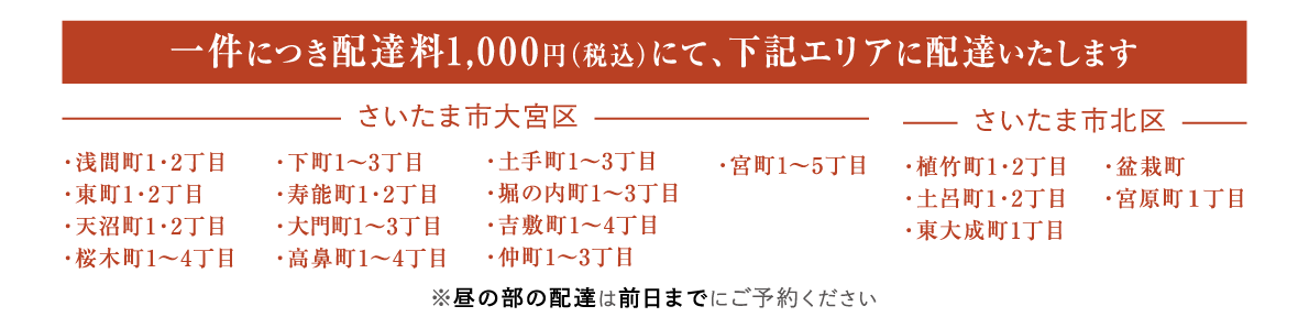 一件につき配達料1000円（税込）にて、下記エリアに配達いたします
さいたま市大宮区
・浅間町1・2丁目・東町1・2丁目・天沼町1・2丁目・桜木町1～4丁目・下町1～3丁目・寿能町1・2丁目・大門町1～3丁目・高鼻町1～4丁目・土手町1～3丁目・堀の内町1～3丁目・吉敷町1～4丁目・仲町1～3丁目・宮町1～5丁目
さいたま市北区
・植竹町1・2丁目・土呂町1・2丁目・東大成町1丁目・盆栽町・宮原町１丁目